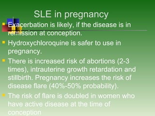 SLE in pregnancy
 Exacerbation is likely, if the disease is in
remission at conception.
 Hydroxychloroquine is safer to use in
pregnancy.
 There is increased risk of abortions (2-3
times), intrauterine growth retardation and
stillbirth. Pregnancy increases the risk of
disease flare (40%-50% probability).
 The risk of flare is doubled in women who
have active disease at the time of
conception
 
