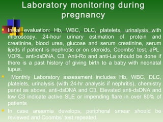 Laboratory monitoring during
pregnancy
 Initial evaluation: Hb, WBC, DLC, platelets, urinalysis with
microscopy, 24-hour urinary estimation of protein and
creatinine, blood urea, glucose and serum creatinine, serum
lipids if patient is nephrotic or on steroids, Coombs’ test, aPL
VDRL, anti-dsDNA, C3. Anti-Ro and anti-La should be done if
there is a past history of giving birth to a baby with neonatal
lupus.
 Monthly Laboratory assessment includes Hb, WBC, DLC,
platelets, urinalysis (with 24-hr analysis if nephritis), chemistry
panel as above, anti-dsDNA and C3. Elevated anti-dsDNA and
low C3 indicate active SLE or impending flare in over 80% of
patients
 In case anaemia develops, peripheral smear should be
reviewed and Coombs’ test repeated.
 