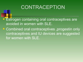 CONTRACEPTION
 Estrogen containing oral contraceptives are
avoided in women with SLE.
 Combined oral contraceptives ,progestin only
contraceptives and IU devices are suggested
for women with SLE.
 