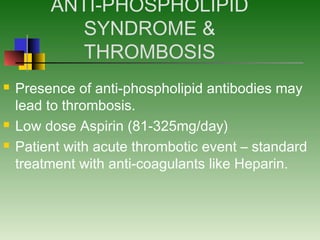 ANTI-PHOSPHOLIPID
SYNDROME &
THROMBOSIS
 Presence of anti-phospholipid antibodies may
lead to thrombosis.
 Low dose Aspirin (81-325mg/day)
 Patient with acute thrombotic event – standard
treatment with anti-coagulants like Heparin.
 