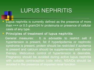 LUPUS NEPHRITIS
 Lupus nephritis is currently defined as the presence of more
than +++ or 0.5 gram/24 hr proteinuria or presence of cellular
casts of any type.
 Principles of treatment of lupus nephritis
General measures: It is advisable to restrict salt if
hypertension is present, fat if hyperlipidemia or nephrotic
syndrome is present, protein should be restricted if azotemia
is present and calcium should be supplemented with steroid
therapy. Meticulous control of hypertension is desirable.
Pregnancy should be avoided during active lupus nephritis
with suitable contraception (vide infra). NSAIDs should be
avoided in the presence of impaired renal function
 