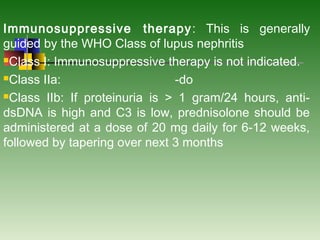 Immunosuppressive therapy: This is generally
guided by the WHO Class of lupus nephritis
Class I: Immunosuppressive therapy is not indicated.
Class IIa: -do
Class IIb: If proteinuria is > 1 gram/24 hours, anti-
dsDNA is high and C3 is low, prednisolone should be
administered at a dose of 20 mg daily for 6-12 weeks,
followed by tapering over next 3 months
 