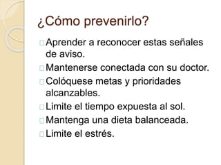 ¿Cómo prevenirlo?
Aprender a reconocer estas señales
de aviso.
Mantenerse conectada con su doctor.
Colóquese metas y prioridades
alcanzables.
Limite el tiempo expuesta al sol.
Mantenga una dieta balanceada.
Limite el estrés.