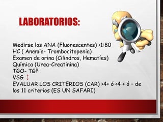 LABORATORIOS:
Medirse los ANA (Fluorescentes) >1:80
HC ( Anemia- Trombocitopenia)
Examen de orina (Cilindros, Hematíes)
Química (Urea-Creatinina)
TGO- TGP
VSG
EVALUAR LOS CRITERIOS (CAR) >4+ ó <4 + ó – de
los 11 criterios (ES UN SAFARI)
 