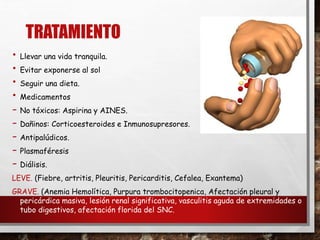 TRATAMIENTO
• Llevar una vida tranquila.
• Evitar exponerse al sol
• Seguir una dieta.
• Medicamentos
- No tóxicos: Aspirina y AINES.
- Dañinos: Corticoesteroides e Inmunosupresores.
- Antipalúdicos.
- Plasmaféresis
- Diálisis.
LEVE. (Fiebre, artritis, Pleuritis, Pericarditis, Cefalea, Exantema)
GRAVE. (Anemia Hemolítica, Purpura trombocitopenica, Afectación pleural y
pericárdica masiva, lesión renal significativa, vasculitis aguda de extremidades o
tubo digestivos, afectación florida del SNC.
 