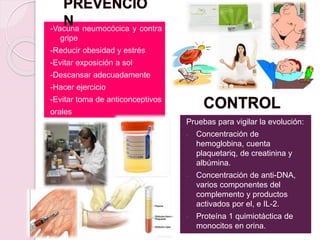 -Vacuna neumocócica y contra
gripe
-Reducir obesidad y estrés
-Evitar exposición a sol
-Descansar adecuadamente
-Hacer ejercicio
-Evitar toma de anticonceptivos
orales
Pruebas para vigilar la evolución:
- Concentración de
hemoglobina, cuenta
plaquetariq, de creatinina y
albúmina.
- Concentración de anti-DNA,
varios componentes del
complemento y productos
activados por el, e IL-2.
- Proteína 1 quimiotáctica de
monocitos en orina.
 
