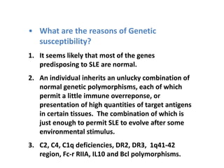 • What are the reasons of Genetic
susceptibility?
1. It seems likely that most of the genes
predisposing to SLE are normal.
2. An individual inherits an unlucky combination of
normal genetic polymorphisms, each of which
permit a little immune overreponse, or
presentation of high quantities of target antigens
in certain tissues. The combination of which is
just enough to permit SLE to evolve after some
environmental stimulus.
3. C2, C4, C1q deficiencies, DR2, DR3, 1q41-42
region, Fc-r RIIA, IL10 and Bcl polymorphisms.
 