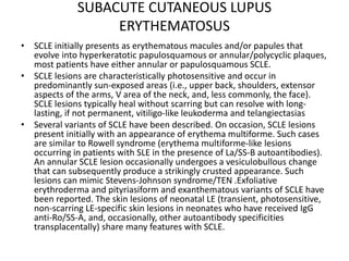 SUBACUTE CUTANEOUS LUPUS
ERYTHEMATOSUS
• SCLE initially presents as erythematous macules and/or papules that
evolve into hyperkeratotic papulosquamous or annular/polycyclic plaques,
most patients have either annular or papulosquamous SCLE.
• SCLE lesions are characteristically photosensitive and occur in
predominantly sun-exposed areas (i.e., upper back, shoulders, extensor
aspects of the arms, V area of the neck, and, less commonly, the face).
SCLE lesions typically heal without scarring but can resolve with long-
lasting, if not permanent, vitiligo-like leukoderma and telangiectasias
• Several variants of SCLE have been described. On occasion, SCLE lesions
present initially with an appearance of erythema multiforme. Such cases
are similar to Rowell syndrome (erythema multiforme-like lesions
occurring in patients with SLE in the presence of La/SS-B autoantibodies).
An annular SCLE lesion occasionally undergoes a vesiculobullous change
that can subsequently produce a strikingly crusted appearance. Such
lesions can mimic Stevens-Johnson syndrome/TEN .Exfoliative
erythroderma and pityriasiform and exanthematous variants of SCLE have
been reported. The skin lesions of neonatal LE (transient, photosensitive,
non-scarring LE-specific skin lesions in neonates who have received IgG
anti-Ro/SS-A, and, occasionally, other autoantibody specificities
transplacentally) share many features with SCLE.
 