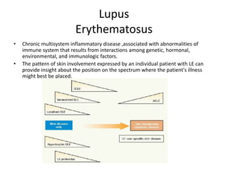 Lupus
Erythematosus
• Chronic multisystem inflammatory disease ,associated with abnormalities of
immune system that results from interactions among genetic, hormonal,
environmental, and immunologic factors.
• The pattern of skin involvement expressed by an individual patient with LE can
provide insight about the position on the spectrum where the patient's illness
might best be placed.
 