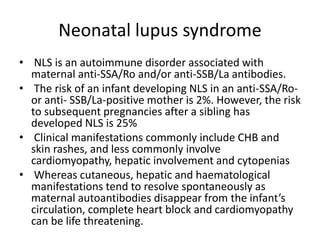 Neonatal lupus syndrome
• NLS is an autoimmune disorder associated with
maternal anti-SSA/Ro and/or anti-SSB/La antibodies.
• The risk of an infant developing NLS in an anti-SSA/Ro-
or anti- SSB/La-positive mother is 2%. However, the risk
to subsequent pregnancies after a sibling has
developed NLS is 25%
• Clinical manifestations commonly include CHB and
skin rashes, and less commonly involve
cardiomyopathy, hepatic involvement and cytopenias
• Whereas cutaneous, hepatic and haematological
manifestations tend to resolve spontaneously as
maternal autoantibodies disappear from the infant’s
circulation, complete heart block and cardiomyopathy
can be life threatening.
 