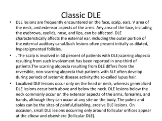 Classic DLE
• DLE lesions are frequently encountered on the face, scalp, ears, V area of
the neck, and extensor aspects of the arms. Any area of the face, including
the eyebrows, eyelids, nose, and lips, can be affected. DLE
characteristically affects the external ear, including the outer portion of
the external auditory canal.Such lesions often present initially as dilated,
hyperpigmented follicles.
• . The scalp is involved in 60 percent of patients with DLE;scarring alopecia
resulting from such involvement has been reported in one-third of
patients.The scarring alopecia resulting from DLE differs from the
reversible, non-scarring alopecia that patients with SLE often develop
during periods of systemic disease activity,the so-called lupus hair.
• Localized DLE lesions occur only on the head or neck, whereas generalized
DLE lesions occur both above and below the neck. DLE lesions below the
neck commonly occur on the extensor aspects of the arms, forearms, and
hands, although they can occur at any site on the body. The palms and
soles can be the sites of painful,disabling, erosive DLE lesions. On
occasion, small DLE lesions occurring only around follicular orifices appear
at the elbow and elsewhere (follicular DLE).
 