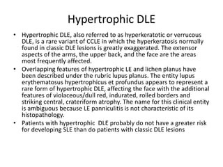 Hypertrophic DLE
• Hypertrophic DLE, also referred to as hyperkeratotic or verrucous
DLE, is a rare variant of CCLE in which the hyperkeratosis normally
found in classic DLE lesions is greatly exaggerated. The extensor
aspects of the arms, the upper back, and the face are the areas
most frequently affected.
• Overlapping features of hypertrophic LE and lichen planus have
been described under the rubric lupus planus. The entity lupus
erythematosus hypertrophicus et profundus appears to represent a
rare form of hypertrophic DLE, affecting the face with the additional
features of violaceous/dull red, indurated, rolled borders and
striking central, crateriform atrophy. The name for this clinical entity
is ambiguous because LE panniculitis is not characteristic of its
histopathology.
• Patients with hypertrophic DLE probably do not have a greater risk
for developing SLE than do patients with classic DLE lesions
 