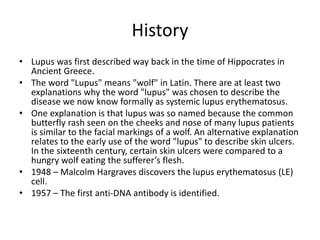 History
• Lupus was first described way back in the time of Hippocrates in
Ancient Greece.
• The word "Lupus" means "wolf" in Latin. There are at least two
explanations why the word "lupus" was chosen to describe the
disease we now know formally as systemic lupus erythematosus.
• One explanation is that lupus was so named because the common
butterfly rash seen on the cheeks and nose of many lupus patients
is similar to the facial markings of a wolf. An alternative explanation
relates to the early use of the word "lupus" to describe skin ulcers.
In the sixteenth century, certain skin ulcers were compared to a
hungry wolf eating the sufferer’s flesh.
• 1948 – Malcolm Hargraves discovers the lupus erythematosus (LE)
cell.
• 1957 – The first anti-DNA antibody is identified.
 
