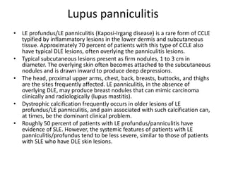 Lupus panniculitis
• LE profundus/LE panniculitis (Kaposi-Irgang disease) is a rare form of CCLE
typified by inflammatory lesions in the lower dermis and subcutaneous
tissue. Approximately 70 percent of patients with this type of CCLE also
have typical DLE lesions, often overlying the panniculitis lesions.
• Typical subcutaneous lesions present as firm nodules, 1 to 3 cm in
diameter. The overlying skin often becomes attached to the subcutaneous
nodules and is drawn inward to produce deep depressions.
• The head, proximal upper arms, chest, back, breasts, buttocks, and thighs
are the sites frequently affected. LE panniculitis, in the absence of
overlying DLE, may produce breast nodules that can mimic carcinoma
clinically and radiologically (lupus mastitis).
• Dystrophic calcification frequently occurs in older lesions of LE
profundus/LE panniculitis, and pain associated with such calcification can,
at times, be the dominant clinical problem.
• Roughly 50 percent of patients with LE profundus/panniculitis have
evidence of SLE. However, the systemic features of patients with LE
panniculitis/profundus tend to be less severe, similar to those of patients
with SLE who have DLE skin lesions.
 
