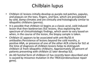 Chilblain lupus
• Chilblain LE lesions initially develop as purple-red patches, papules,
and plaques on the toes, fingers, and face, which are precipitated
by cold, damp climates and are clinically and histologically similar to
idiopathic chilblains (pernio).
• It is possible that chilblain LE begins as a classic acral, cold-induced
lesion that then koebnerizes DLE lesions, thus explaining the
spectrum of clinicohistologic findings, which seem to vary based on
when, in the course of the lesion, the biopsy sample is taken.
• Chilblain LE appears to be associated with anti-Ro/SS-A
antibodies.Persistence of lesions beyond the cold months, a
positive ANA, or presence of one of the other ACR criteria for SLE at
the time of diagnosis of chilblain lesions helps to distinguish
chilblain LE from idiopathic chilblains. Approximately 20 percent of
patients presenting with chilblain LE later develop SLE.
• An AD familial form of chilblain LE has recently been described and
is caused by missence mutation in the TREX1(endonuclease repair
gene).
 