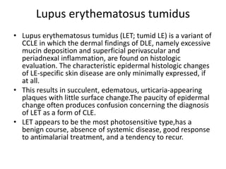 Lupus erythematosus tumidus
• Lupus erythematosus tumidus (LET; tumid LE) is a variant of
CCLE in which the dermal findings of DLE, namely excessive
mucin deposition and superficial perivascular and
periadnexal inflammation, are found on histologic
evaluation. The characteristic epidermal histologic changes
of LE-specific skin disease are only minimally expressed, if
at all.
• This results in succulent, edematous, urticaria-appearing
plaques with little surface change.The paucity of epidermal
change often produces confusion concerning the diagnosis
of LET as a form of CLE.
• LET appears to be the most photosensitive type,has a
benign course, absence of systemic disease, good response
to antimalarial treatment, and a tendency to recur.
 