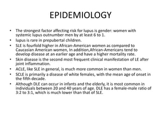 EPIDEMIOLOGY
• The strongest factor affecting risk for lupus is gender: women with
systemic lupus outnumber men by at least 6 to 1.
• lupus is rare in prepubertal children.
• SLE is fourfold higher in African-American women as compared to
Caucasian American women, In addition,African-Americans tend to
develop disease at an earlier age and have a higher mortality rate.
• Skin disease is the second most frequent clinical manifestation of LE after
joint inflammation.
• ACLE, like SLE in general, is much more common in women than men.
• SCLE is primarily a disease of white females, with the mean age of onset in
the fifth decade.
• Although DLE can occur in infants and the elderly, it is most common in
individuals between 20 and 40 years of age. DLE has a female-male ratio of
3:2 to 3:1, which is much lower than that of SLE.
 