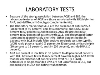 LABORATORY TESTS
• Because of the strong association between ACLE and SLE, the
laboratory features of ACLE are those associated with SLE (high-titer
ANA, anti-dsDNA, anti-Sm, hypocomplementemia).
• The laboratory markers for SCLE are the presence of anti-Ro/SS-A
(70 percent to 90 percent) and, less commonly, anti-La/SS-B (30
percent to 50 percent) autoantibodies. ANA are present in 60
percent to 80 percent of patients with SCLE, and rheumatoid factor
is present in approximately one-third. Other autoantibodies in
patients with SCLE include false-positive serologic tests for syphilis
(VDRL rapid plasma reagin) (7 percent to 33 percent), anticardiolipin
(10 percent to 16 percent), anti-Sm (10 percent), anti-ds-DNA (10
percent).
• ANA are present in low titer in 30 percent to 40 percent of patients
with DLE; however, fewer than 5 percent have the higher ANA levels
that are characteristic of patients with overt SLE (> 1:320).
Antibodies to single-stranded DNA are not uncommon in DLE, but
antibodies to dsDNA are distinctly uncommon.
 