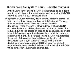 Biomarkers for systemic lupus erythematosus
• Anti-dsDNA: (level of anti-dsDNA was reported to be a good
predictor for disease flare as the elevated level of anti-dsDNA
appeared before disease exacerbation.
In a prospective,randomized, double-blind, placebo-controlled
trial, the combination of levels of anti-dsDNA and C3a were
used to predict severe flares in stable or inactive
disease.Interestingly, even if elevated levels of antidsDNA
occurred before SLE flares, the anti-dsDNA levels were often
reduced during the period of flare and a concurrent decrease
in anti-dsDNA was significantly associated with increases of
renal involvement.This decrease in anti-dsDNA might reflect
the onset of deposition in renal tissue at the time of
flare.More recently, in patients treated with the B-cell-
depleting drug rituximab (anti-CD20), improved clinical
response was associated with decreased levels of antidsDNA
while other ANA levels were unchanged.
 