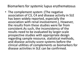 Biomarkers for systemic lupus erythematosus
• The complement system :(The negative
association of C3, C4 and disease activity in SLE
has been widely reported, especially the
association with renal involvement.), However,
the results from these studies were far from
consistent.As such, the inconsistency of the
results need to be evaluated by larger-scale
prospective studies with appropriate design
regarding sample resource, statistical methods,
and disease activity score systems before the
clinical utilities of complements as biomarkers for
disease activities in SLE can be confirmed.
 