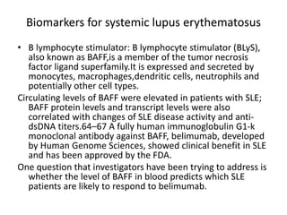 Biomarkers for systemic lupus erythematosus
• B lymphocyte stimulator: B lymphocyte stimulator (BLyS),
also known as BAFF,is a member of the tumor necrosis
factor ligand superfamily.It is expressed and secreted by
monocytes, macrophages,dendritic cells, neutrophils and
potentially other cell types.
Circulating levels of BAFF were elevated in patients with SLE;
BAFF protein levels and transcript levels were also
correlated with changes of SLE disease activity and anti-
dsDNA titers.64–67 A fully human immunoglobulin G1-k
monoclonal antibody against BAFF, belimumab, developed
by Human Genome Sciences, showed clinical benefit in SLE
and has been approved by the FDA.
One question that investigators have been trying to address is
whether the level of BAFF in blood predicts which SLE
patients are likely to respond to belimumab.
 