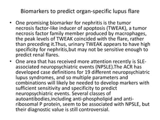 Biomarkers to predict organ-specific lupus flare
• One promising biomarker for nephritis is the tumor
necrosis factor-like inducer of apoptosis (TWEAK), a tumor
necrosis factor family member produced by macrophages,
the peak levels of TWEAK coincided with the flare, rather
than preceding it.Thus, urinary TWEAK appears to have high
specificity for nephritis,but may not be sensitive enough to
predict renal flares.
• One area that has received more attention recently is SLE-
associated neuropsychiatric events (NPSLE).The ACR has
developed case definitions for 19 different neuropsychiatric
lupus syndromes, and so multiple parameters and
combinations will likely be needed to develop markers with
sufficient sensitivity and specificity to predict
neuropsychiatric events. Several classes of
autoantibodies,including anti-phospholipid and anti-
ribosomal P protein, seem to be associated with NPSLE, but
their diagnostic value is still controversial.
 
