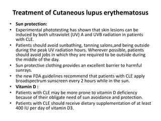 Treatment of Cutaneous lupus erythematosus
• Sun protection:
• Experimental phototesting has shown that skin lesions can be
induced by both ultraviolet (UV) A and UVB radiation in patients
with CLE.
• Patients should avoid sunbathing, tanning salons,and being outside
during the peak UV radiation hours. Wherever possible, patients
should avoid jobs in which they are required to be outside during
the middle of the day.
• Sun protective clothing provides an excellent barrier to harmful
sunrays.
• the new FDA guidelines recommend that patients with CLE apply
broadspectrum sunscreen every 2 hours while in the sun.
• Vitamin D :
• Patients with CLE may be more prone to vitamin D deficiency
because of their obligate need of sun avoidance and protection.
• Patients with CLE should receive dietary supplementation of at least
400 IU per day of vitamin D3.
 