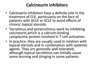 Calcineurin inhibitors
• Calcinuerin inhibitors have a definite role in the
treatment of CLE, particularly on the face of
patients with ACLE or SCLE to avoid effects of
chronic topical steroids.
• Tacrolimus and pimecrolimus work by inhibiting
calcineurin,which is a calcium-binding
cytoplasmic protein involved in T-cell activation.
• In practice, they are usually used in rotation with
topical steroids and in combination with systemic
agents. They are generally well tolerated,
although topical tacrolimus can initially cause
some burning and stinging in some patients.
 