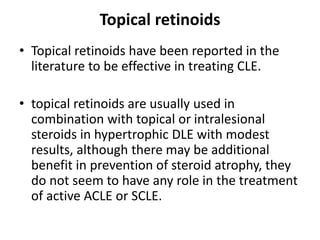 Topical retinoids
• Topical retinoids have been reported in the
literature to be effective in treating CLE.
• topical retinoids are usually used in
combination with topical or intralesional
steroids in hypertrophic DLE with modest
results, although there may be additional
benefit in prevention of steroid atrophy, they
do not seem to have any role in the treatment
of active ACLE or SCLE.
 