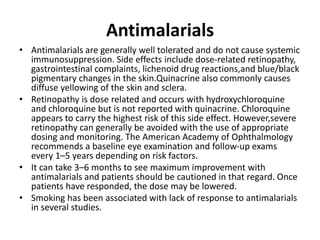 Antimalarials
• Antimalarials are generally well tolerated and do not cause systemic
immunosuppression. Side effects include dose-related retinopathy,
gastrointestinal complaints, lichenoid drug reactions,and blue/black
pigmentary changes in the skin.Quinacrine also commonly causes
diffuse yellowing of the skin and sclera.
• Retinopathy is dose related and occurs with hydroxychloroquine
and chloroquine but is not reported with quinacrine. Chloroquine
appears to carry the highest risk of this side effect. However,severe
retinopathy can generally be avoided with the use of appropriate
dosing and monitoring. The American Academy of Ophthalmology
recommends a baseline eye examination and follow-up exams
every 1–5 years depending on risk factors.
• It can take 3–6 months to see maximum improvement with
antimalarials and patients should be cautioned in that regard. Once
patients have responded, the dose may be lowered.
• Smoking has been associated with lack of response to antimalarials
in several studies.
 