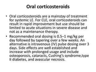 Oral corticosteroids
• Oral corticosteroids are a mainstay of treatment
for systemic LE. For CLE, oral corticosteroids can
result in rapid improvement but use should be
limited to acute situations in severe disease and
not as a maintenance therapy.
• Recommended oral dosing is 0.5–1 mg/kg per
day followed by tapering over a few weeks. An
alternative is intravenous (IV) pulse dosing over 3
days. Side effects are well established and
increase with prolonged usage and include
osteoporosis, cataracts, Cushing’s syndrome,type
II diabetes, and avascular necrosis.
 