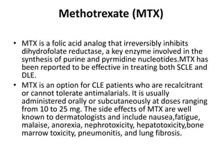 Methotrexate (MTX)
• MTX is a folic acid analog that irreversibly inhibits
dihydrofolate reductase, a key enzyme involved in the
synthesis of purine and pyrmidine nucleotides.MTX has
been reported to be effective in treating both SCLE and
DLE.
• MTX is an option for CLE patients who are recalcitrant
or cannot tolerate antimalarials. It is usually
administered orally or subcutaneously at doses ranging
from 10 to 25 mg. The side effects of MTX are well
known to dermatologists and include nausea,fatigue,
malaise, anorexia, nephrotoxicity, hepatotoxicity,bone
marrow toxicity, pneumonitis, and lung fibrosis.
 