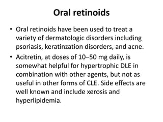 Oral retinoids
• Oral retinoids have been used to treat a
variety of dermatologic disorders including
psoriasis, keratinzation disorders, and acne.
• Acitretin, at doses of 10–50 mg daily, is
somewhat helpful for hypertrophic DLE in
combination with other agents, but not as
useful in other forms of CLE. Side effects are
well known and include xerosis and
hyperlipidemia.
 