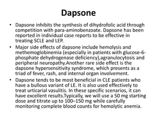 Dapsone
• Dapsone inhibits the synthesis of dihydrofolic acid through
competition with para-aminobenzoate. Dapsone has been
reported in individual case reports to be effective in
treating SCLE and LEP.
• Major side effects of dapsone include hemolysis and
methemoglobinemia (especially in patients with glucose-6-
phosphate dehydrogenase deficiency),agranulocytosis and
peripheral neuropathy.Another rare side effect is the
dapsone hypersensitivity syndrome, which presents as a
triad of fever, rash, and internal organ involvement.
• Dapsone tends to be most beneficial in CLE patients who
have a bullous variant of LE. It is also used effectively to
treat urticarial vasulitis. In these specific scenarios, it can
have excellent results.Typically, we will use a 50 mg starting
dose and titrate up to 100–150 mg while carefully
monitoring complete blood counts for hemolytic anemia.
 
