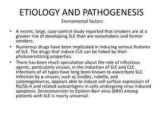 ETIOLOGY AND PATHOGENESIS
Enviromental factors
• A recent, large, case-control study reported that smokers are at a
greater risk of developing SLE than are nonsmokers and former
smokers.
• Numerous drugs have been implicated in inducing various features
of SLE. The drugs that induce CLE can be linked by their
photosensitizing properties.
• There has been much speculation about the role of infectious
agents, particularly viruses, in the induction of SLE and CLE.
Infections of all types have long been known to exacerbate SLE.
Infection by α viruses, such as Sindbis, rubella, and
cytomegalovirus, appears able to induce cell surface expression of
Ro/SS-A and related autoantigens in cells undergoing virus-induced
apoptosis. Seroconversion to Epstein-Barr virus (EBV) among
patients with SLE is nearly universal.
 