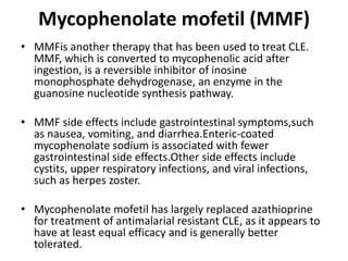Mycophenolate mofetil (MMF)
• MMFis another therapy that has been used to treat CLE.
MMF, which is converted to mycophenolic acid after
ingestion, is a reversible inhibitor of inosine
monophosphate dehydrogenase, an enzyme in the
guanosine nucleotide synthesis pathway.
• MMF side effects include gastrointestinal symptoms,such
as nausea, vomiting, and diarrhea.Enteric-coated
mycophenolate sodium is associated with fewer
gastrointestinal side effects.Other side effects include
cystits, upper respiratory infections, and viral infections,
such as herpes zoster.
• Mycophenolate mofetil has largely replaced azathioprine
for treatment of antimalarial resistant CLE, as it appears to
have at least equal efficacy and is generally better
tolerated.
 