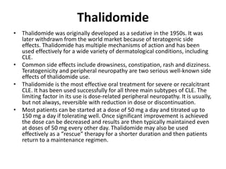 Thalidomide
• Thalidomide was originally developed as a sedative in the 1950s. It was
later withdrawn from the world market because of teratogenic side
effects. Thalidomide has multiple mechanisms of action and has been
used effectively for a wide variety of dermatological conditions, including
CLE.
• Common side effects include drowsiness, constipation, rash and dizziness.
Teratogenicity and peripheral neuropathy are two serious well-known side
effects of thalidomide use.
• Thalidomide is the most effective oral treatment for severe or recalcitrant
CLE. It has been used successfully for all three main subtypes of CLE. The
limiting factor in its use is dose-related peripheral neuropathy. It is usually,
but not always, reversible with reduction in dose or discontinuation.
• Most patients can be started at a dose of 50 mg a day and titrated up to
150 mg a day if tolerating well. Once significant improvement is achieved
the dose can be decreased and results are then typically maintained even
at doses of 50 mg every other day. Thalidomide may also be used
effectively as a “rescue” therapy for a shorter duration and then patients
return to a maintenance regimen.
 