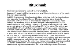 Rituximab
• Ritximab is a monoclonal antibody that targets CD20.
• Because it’s usage in CLE is relatively new, we will just mention some of the studies
that have been reported.
• In 2006, Risselada and Kallenberg treated two patients with SLE and predominant
skin lesions (urticarial vasculitis and diffuse generalized rash with painful
erythema) with two rounds of rituximab and methylprednisone at a 2-week
interval. Treatment resulted in dramatic and persistent improvement of skin
manifestations in both patients. Uthman et al. reported a patient with SLE who
presented with psoriaformSCLE and bullous SCLE of the palms. The patient was
resistant to treatment with hydroxychloroquine,azathioprine, and prednisone.
While on prednisone,the patient received two doses of rituximab,2 weeks apart
and showed remarkable improvement. Prednisone was tapered and discontinued
6 weeks after infusion and follow-up 6 months later showed only minimal lesions.
• In 2009, Kieu et al. reported a patient with resistant SCLE who responded to
weekly rituximab given for 4 weeks. The patient continued on hydroxychloroquine
at 600 mg per day and topical clobetasol propionate 0.05%. By 12 weeks after the
initial course of rituximab, the patient had no new lesions. Skin lesions recurred at
11 months and the same rituximab regimen was implemented along with a
maintenance regimen every 8 weeks for 2 years resulting in disease remission.
 