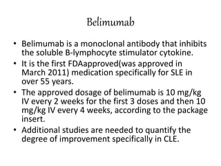 Belimumab
• Belimumab is a monoclonal antibody that inhibits
the soluble B-lymphocyte stimulator cytokine.
• It is the first FDAapproved(was approved in
March 2011) medication specifically for SLE in
over 55 years.
• The approved dosage of belimumab is 10 mg/kg
IV every 2 weeks for the first 3 doses and then 10
mg/kg IV every 4 weeks, according to the package
insert.
• Additional studies are needed to quantify the
degree of improvement specifically in CLE.
 