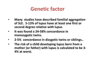 Genetic factor
• Many studies have described familial aggregation
of SLE. 5-13% of lupus have at least one first or
second degree relative with lupus
• It was found a 24-58% concordance in
monozygotic twins.
• 2-5% concordance in dizygotic twins or siblings..
• The risk of a child developing lupus born from a
mother (or father) with lupus is calculated to be 3-
4% at worst.
 