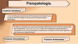 1) Los estudios de asociaciones del HLA apoyan el concepto de que
los genes del CPH regulan la producción de autoanticuerpos
particulares.
2) Algunos pacientes con lupus han heredado deficiencias de los primeros componentes
del complemento, como C2, C4 o Clq. La falta del complemento puede dificultar la
eliminación de los inmunocomplejos circulantes por el sistema mononuclear fagocítico, lo
que favorece su depósito tisular.
Factores Genéticos
Factores Ambientales
Factores Inmunitarios
 