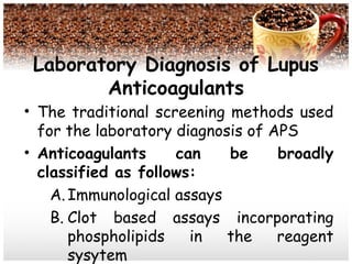 Laboratory Diagnosis of Lupus
Anticoagulants
• The traditional screening methods used
for the laboratory diagnosis of APS
• Anticoagulants can be broadly
classified as follows:
A.Immunological assays
B. Clot based assays incorporating
phospholipids in the reagent
sysytem
 