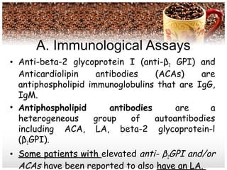 A. Immunological Assays
• Anti-beta-2 glycoprotein I (anti-β2 GPI) and
Anticardiolipin antibodies (ACAs) are
antiphospholipid immunoglobulins that are IgG,
IgM.
• Antiphospholipid antibodies are a
heterogeneous group of autoantibodies
including ACA, LA, beta-2 glycoprotein-l
(β2GPI).
• Some patients withSome patients with elevated anti- β2GPI and/or
ACAs have been reported to also have an LA.have an LA.
 