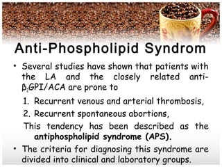 Anti-Phospholipid Syndrom
• Several studies have shown that patients with
the LA and the closely related anti-
β2GPI/ACA are prone to
1. Recurrent venous and arterial thrombosis,
2. Recurrent spontaneous abortions,
This tendency has been described as the
antiphospholipid syndrome (APS).
• The criteria for diagnosing this syndrome are
divided into clinical and laboratory groups.
 