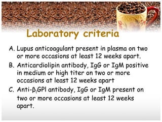 Laboratory criteria
A. Lupus anticoagulant present in plasma on two
or more occasions at least 12 weeks apart.
B. Anticardiolipin antibody, IgG or IgM positive
in medium or high titer on two or more
occasions at least 12 weeks apart
C. Anti-β2GPl antibody, IgG or IgM present on
two or more occasions at least 12 weeks
apart.
 