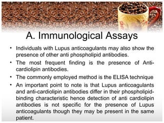 A. Immunological Assays
• Individuals with Lupus anticoagulants may also show the
presence of other anti phospholipid antibodies.
• The most frequent finding is the presence of Anti-
cardiolipin antibodies.
• The commonly employed method is the ELISA technique
• An important point to note is that Lupus anticoagulants
and anti-cardiolipin antibodies differ in their phospholipid-
binding characteristic hence detection of anti cardiolipin
antibodies is not specific for the presence of Lupus
anticoagulants though they may be present in the same
patient.
 