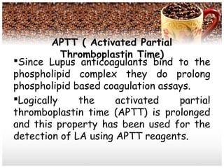 APTT ( Activated Partial
Thromboplastin Time)
Since Lupus anticoagulants bind to the
phospholipid complex they do prolong
phospholipid based coagulation assays.
Logically the activated partial
thromboplastin time (APTT) is prolonged
and this property has been used for the
detection of LA using APTT reagents.
 