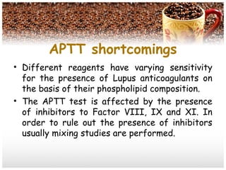 APTT shortcomings
• Different reagents have varying sensitivity
for the presence of Lupus anticoagulants on
the basis of their phospholipid composition.
• The APTT test is affected by the presence
of inhibitors to Factor VIII, IX and XI. In
order to rule out the presence of inhibitors
usually mixing studies are performed.
 