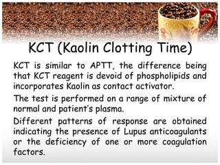 KCT (Kaolin Clotting Time)
KCT is similar to APTT, the difference being
that KCT reagent is devoid of phospholipids and
incorporates Kaolin as contact activator.
The test is performed on a range of mixture of
normal and patient’s plasma.
Different patterns of response are obtained
indicating the presence of Lupus anticoagulants
or the deficiency of one or more coagulation
factors.
 