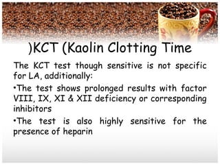 KCT (Kaolin Clotting Time(
The KCT test though sensitive is not specific
for LA, additionally:
•The test shows prolonged results with factor
VIII, IX, XI & XII deficiency or corresponding
inhibitors
•The test is also highly sensitive for the
presence of heparin
 